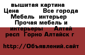 вышитая картина  › Цена ­ 8 000 - Все города Мебель, интерьер » Прочая мебель и интерьеры   . Алтай респ.,Горно-Алтайск г.